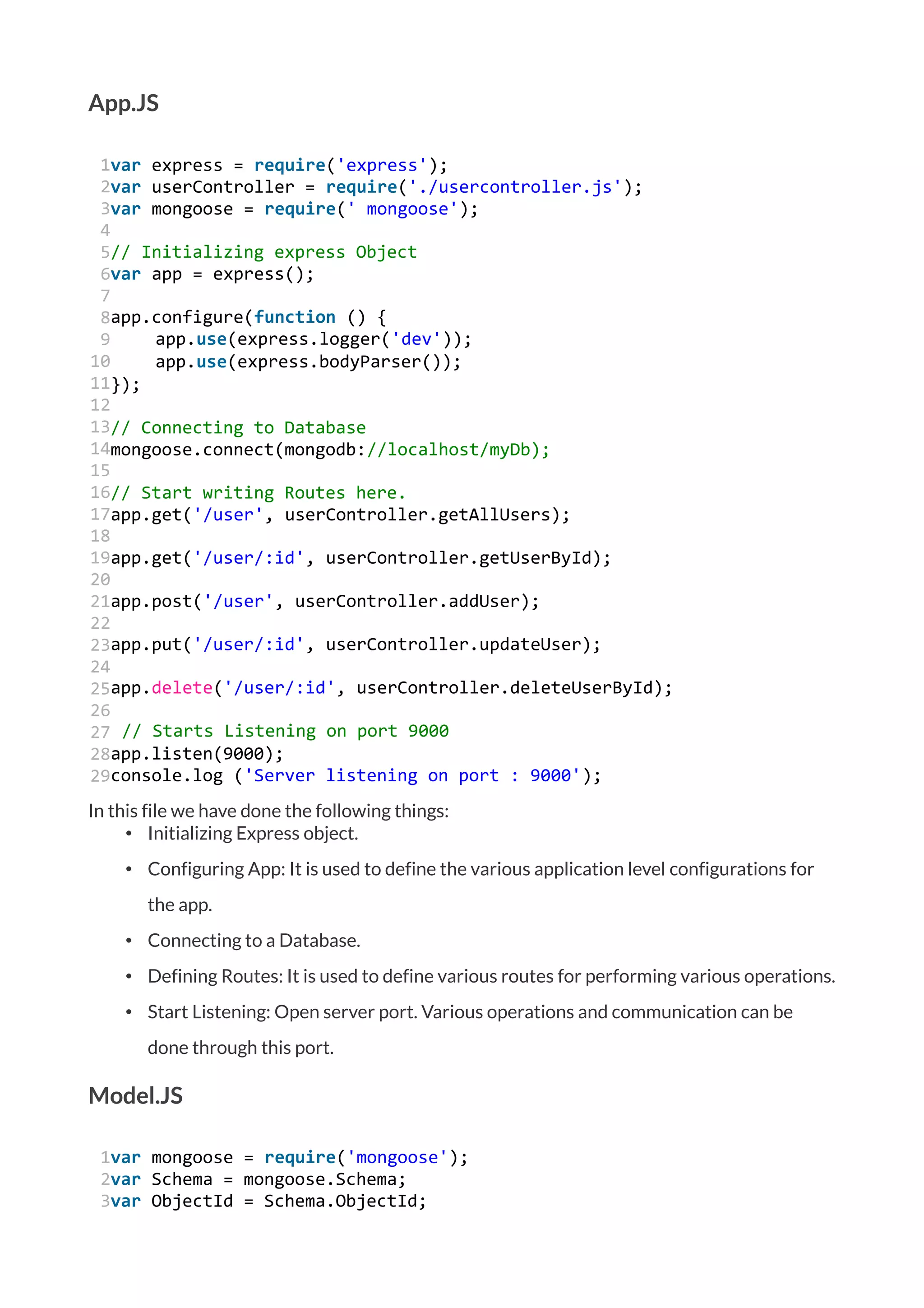 App.JS
1
2
3
4
5
6
7
8
9
10
11
12
13
14
15
16
17
18
19
20
21
22
23
24
25
26
27
28
29
var express = require('express');
var userController = require('./usercontroller.js');
var mongoose = require(' mongoose');
// Initializing express Object
var app = express();
app.configure(function () {
app.use(express.logger('dev'));
app.use(express.bodyParser());
});
// Connecting to Database
mongoose.connect(mongodb://localhost/myDb);
// Start writing Routes here.
app.get('/user', userController.getAllUsers);
app.get('/user/:id', userController.getUserById);
app.post('/user', userController.addUser);
app.put('/user/:id', userController.updateUser);
app.delete('/user/:id', userController.deleteUserById);
// Starts Listening on port 9000
app.listen(9000);
console.log ('Server listening on port : 9000');
In this file we have done the following things:
• Initializing Express object.
• Configuring App: It is used to define the various application level configurations for
the app.
• Connecting to a Database.
• Defining Routes: It is used to define various routes for performing various operations.
• Start Listening: Open server port. Various operations and communication can be
done through this port.
Model.JS
1
2
3
var mongoose = require('mongoose');
var Schema = mongoose.Schema;
var ObjectId = Schema.ObjectId;
 
