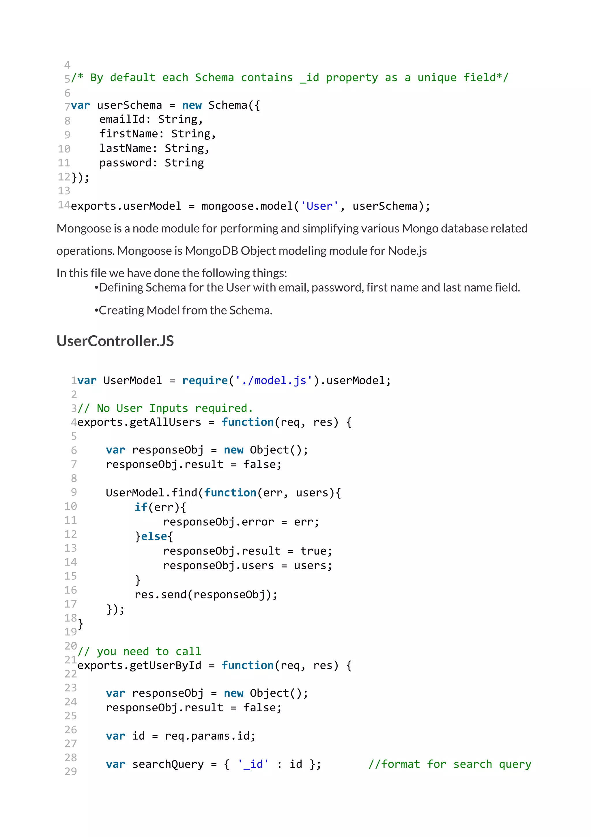 4
5
6
7
8
9
10
11
12
13
14
/* By default each Schema contains _id property as a unique field*/
var userSchema = new Schema({
emailId: String,
firstName: String,
lastName: String,
password: String
});
exports.userModel = mongoose.model('User', userSchema);
Mongoose is a node module for performing and simplifying various Mongo database related
operations. Mongoose is MongoDB Object modeling module for Node.js
In this file we have done the following things:
•Defining Schema for the User with email, password, first name and last name field.
•Creating Model from the Schema.
UserController.JS
1
2
3
4
5
6
7
8
9
10
11
12
13
14
15
16
17
18
19
20
21
22
23
24
25
26
27
28
29
var UserModel = require('./model.js').userModel;
// No User Inputs required.
exports.getAllUsers = function(req, res) {
var responseObj = new Object();
responseObj.result = false;
UserModel.find(function(err, users){
if(err){
responseObj.error = err;
}else{
responseObj.result = true;
responseObj.users = users;
}
res.send(responseObj);
});
}
// you need to call
exports.getUserById = function(req, res) {
var responseObj = new Object();
responseObj.result = false;
var id = req.params.id;
var searchQuery = { '_id' : id }; //format for search query
 