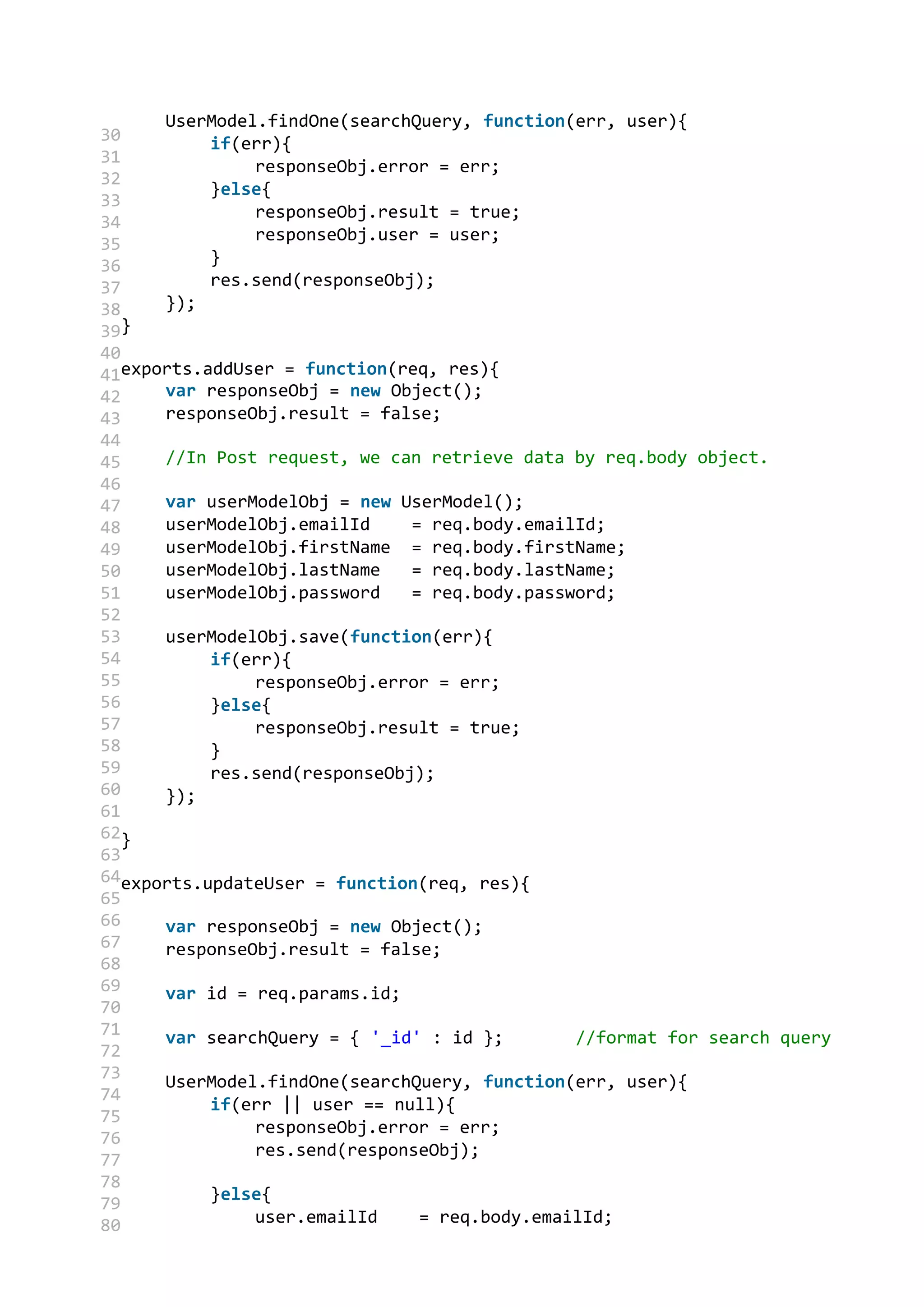 30
31
32
33
34
35
36
37
38
39
40
41
42
43
44
45
46
47
48
49
50
51
52
53
54
55
56
57
58
59
60
61
62
63
64
65
66
67
68
69
70
71
72
73
74
75
76
77
78
79
80
UserModel.findOne(searchQuery, function(err, user){
if(err){
responseObj.error = err;
}else{
responseObj.result = true;
responseObj.user = user;
}
res.send(responseObj);
});
}
exports.addUser = function(req, res){
var responseObj = new Object();
responseObj.result = false;
//In Post request, we can retrieve data by req.body object.
var userModelObj = new UserModel();
userModelObj.emailId = req.body.emailId;
userModelObj.firstName = req.body.firstName;
userModelObj.lastName = req.body.lastName;
userModelObj.password = req.body.password;
userModelObj.save(function(err){
if(err){
responseObj.error = err;
}else{
responseObj.result = true;
}
res.send(responseObj);
});
}
exports.updateUser = function(req, res){
var responseObj = new Object();
responseObj.result = false;
var id = req.params.id;
var searchQuery = { '_id' : id }; //format for search query
UserModel.findOne(searchQuery, function(err, user){
if(err || user == null){
responseObj.error = err;
res.send(responseObj);
}else{
user.emailId = req.body.emailId;
 