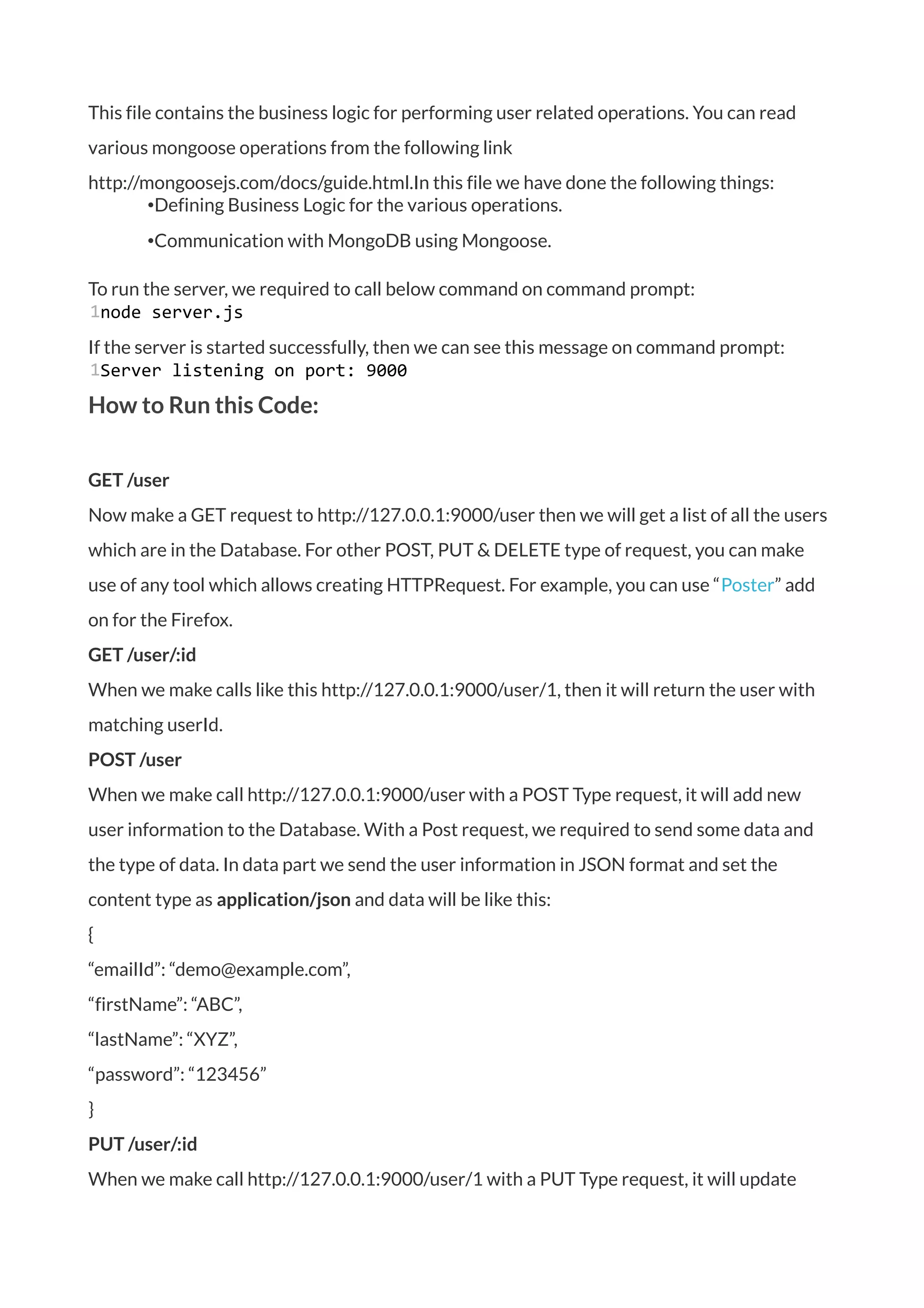 This file contains the business logic for performing user related operations. You can read
various mongoose operations from the following link
http://mongoosejs.com/docs/guide.html.In this file we have done the following things:
•Defining Business Logic for the various operations.
•Communication with MongoDB using Mongoose.
To run the server, we required to call below command on command prompt:
1node server.js
If the server is started successfully, then we can see this message on command prompt:
1Server listening on port: 9000
How to Run this Code:
GET /user
Now make a GET request to http://127.0.0.1:9000/user then we will get a list of all the users
which are in the Database. For other POST, PUT & DELETE type of request, you can make
use of any tool which allows creating HTTPRequest. For example, you can use “Poster” add
on for the Firefox.
GET /user/:id
When we make calls like this http://127.0.0.1:9000/user/1, then it will return the user with
matching userId.
POST /user
When we make call http://127.0.0.1:9000/user with a POST Type request, it will add new
user information to the Database. With a Post request, we required to send some data and
the type of data. In data part we send the user information in JSON format and set the
content type as application/json and data will be like this:
{
“emailId”: “demo@example.com”,
“firstName”: “ABC”,
“lastName”: “XYZ”,
“password”: “123456”
}
PUT /user/:id
When we make call http://127.0.0.1:9000/user/1 with a PUT Type request, it will update
 