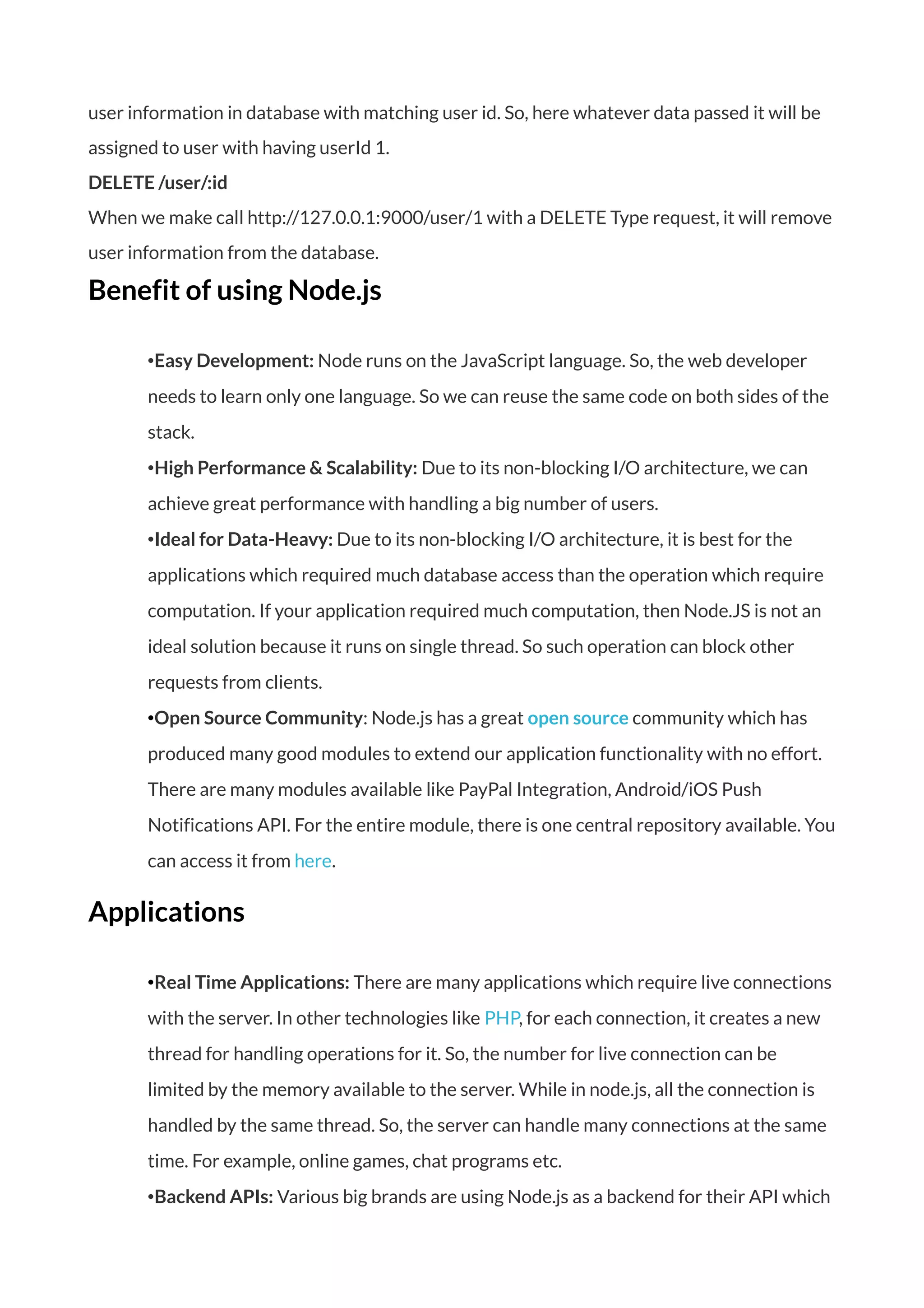 user information in database with matching user id. So, here whatever data passed it will be
assigned to user with having userId 1.
DELETE /user/:id
When we make call http://127.0.0.1:9000/user/1 with a DELETE Type request, it will remove
user information from the database.
Benefit of using Node.js
•Easy Development: Node runs on the JavaScript language. So, the web developer
needs to learn only one language. So we can reuse the same code on both sides of the
stack.
•High Performance & Scalability: Due to its non-blocking I/O architecture, we can
achieve great performance with handling a big number of users.
•Ideal for Data-Heavy: Due to its non-blocking I/O architecture, it is best for the
applications which required much database access than the operation which require
computation. If your application required much computation, then Node.JS is not an
ideal solution because it runs on single thread. So such operation can block other
requests from clients.
•Open Source Community: Node.js has a great open source community which has
produced many good modules to extend our application functionality with no effort.
There are many modules available like PayPal Integration, Android/iOS Push
Notifications API. For the entire module, there is one central repository available. You
can access it from here.
Applications
•Real Time Applications: There are many applications which require live connections
with the server. In other technologies like PHP, for each connection, it creates a new
thread for handling operations for it. So, the number for live connection can be
limited by the memory available to the server. While in node.js, all the connection is
handled by the same thread. So, the server can handle many connections at the same
time. For example, online games, chat programs etc.
•Backend APIs: Various big brands are using Node.js as a backend for their API which
 