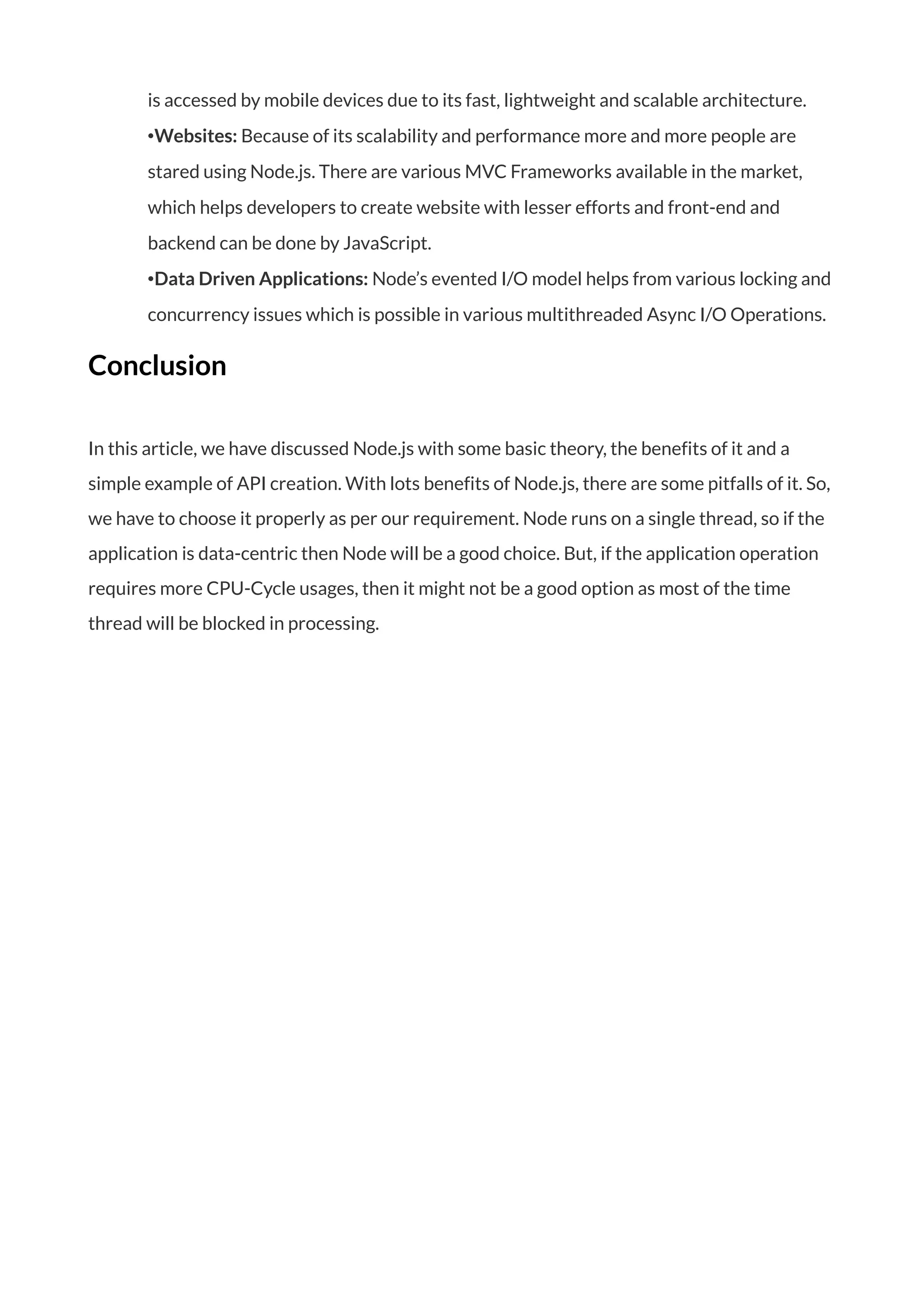 is accessed by mobile devices due to its fast, lightweight and scalable architecture.
•Websites: Because of its scalability and performance more and more people are
stared using Node.js. There are various MVC Frameworks available in the market,
which helps developers to create website with lesser efforts and front-end and
backend can be done by JavaScript.
•Data Driven Applications: Node’s evented I/O model helps from various locking and
concurrency issues which is possible in various multithreaded Async I/O Operations.
Conclusion
In this article, we have discussed Node.js with some basic theory, the benefits of it and a
simple example of API creation. With lots benefits of Node.js, there are some pitfalls of it. So,
we have to choose it properly as per our requirement. Node runs on a single thread, so if the
application is data-centric then Node will be a good choice. But, if the application operation
requires more CPU-Cycle usages, then it might not be a good option as most of the time
thread will be blocked in processing.
 
