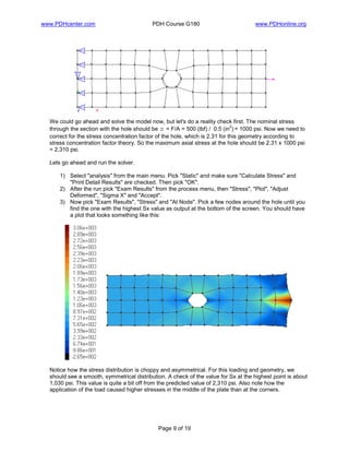 www.PDHcenter.com PDH Course G180 www.PDHonline.org
Page 9 of 19
We could go ahead and solve the model now, but let's do a reality check first. The nominal stress
through the section with the hole should be s = F/A = 500 (lbf) / 0.5 (in
2
) = 1000 psi. Now we need to
correct for the stress concentration factor of the hole, which is 2.31 for this geometry according to
stress concentration factor theory. So the maximum axial stress at the hole should be 2.31 x 1000 psi
= 2,310 psi.
Lets go ahead and run the solver.
1) Select "analysis" from the main menu. Pick "Static" and make sure "Calculate Stress" and
"Print Detail Results" are checked. Then pick "OK".
2) After the run pick "Exam Results" from the process menu, then "Stress", "Plot", "Adjust
Deformed", "Sigma X" and "Accept".
3) Now pick "Exam Results", "Stress" and "At Node". Pick a few nodes around the hole until you
find the one with the highest Sx value as output at the bottom of the screen. You should have
a plot that looks something like this:
Notice how the stress distribution is choppy and asymmetrical. For this loading and geometry, we
should see a smooth, symmetrical distribution. A check of the value for Sx at the highest point is about
1,030 psi. This value is quite a bit off from the predicted value of 2,310 psi. Also note how the
application of the load caused higher stresses in the middle of the plate than at the corners.
 