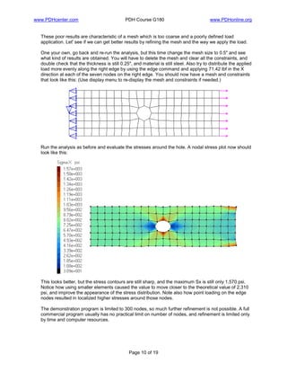 www.PDHcenter.com PDH Course G180 www.PDHonline.org
Page 10 of 19
These poor results are characteristic of a mesh which is too coarse and a poorly defined load
application. Let' see if we can get better results by refining the mesh and the way we apply the load.
One your own, go back and re-run the analysis, but this time change the mesh size to 0.5" and see
what kind of results are obtained. You will have to delete the mesh and clear all the constraints, and
double check that the thickness is still 0.25", and material is still steel. Also try to distribute the applied
load more evenly along the right edge by using the edge command and applying 71.42 lbf in the X
direction at each of the seven nodes on the right edge. You should now have a mesh and constraints
that look like this: (Use display menu to re-display the mesh and constraints if needed.)
Run the analysis as before and evaluate the stresses around the hole. A nodal stress plot now should
look like this:
This looks better, but the stress contours are still sharp, and the maximum Sx is still only 1,570 psi.
Notice how using smaller elements caused the value to move closer to the theoretical value of 2,310
psi, and improve the appearance of the stress distribution. Note also how point loading on the edge
nodes resulted in localized higher stresses around those nodes.
The demonstration program is limited to 300 nodes, so much further refinement is not possible. A full
commercial program usually has no practical limit on number of nodes, and refinement is limited only
by time and computer resources.
 