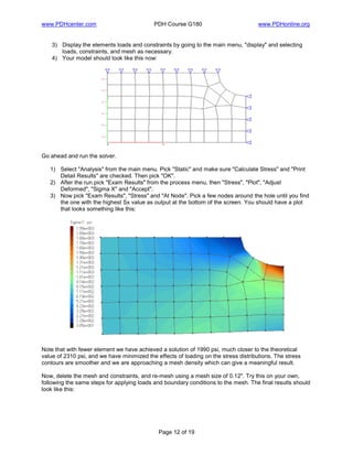 www.PDHcenter.com PDH Course G180 www.PDHonline.org
Page 12 of 19
3) Display the elements loads and constraints by going to the main menu, "display" and selecting
loads, constraints, and mesh as necessary.
4) Your model should look like this now:
Go ahead and run the solver.
1) Select "Analysis" from the main menu. Pick "Static" and make sure "Calculate Stress" and "Print
Detail Results" are checked. Then pick "OK".
2) After the run pick "Exam Results" from the process menu, then "Stress", "Plot", "Adjust
Deformed", "Sigma X" and "Accept".
3) Now pick "Exam Results", "Stress" and "At Node". Pick a few nodes around the hole until you find
the one with the highest Sx value as output at the bottom of the screen. You should have a plot
that looks something like this:
Note that with fewer element we have achieved a solution of 1990 psi, much closer to the theoretical
value of 2310 psi, and we have minimized the effects of loading on the stress distributions. The stress
contours are smoother and we are approaching a mesh density which can give a meaningful result.
Now, delete the mesh and constraints, and re-mesh using a mesh size of 0.12". Try this on your own,
following the same steps for applying loads and boundary conditions to the mesh. The final results should
look like this:
 