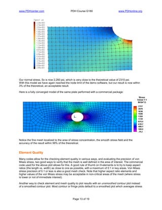 www.PDHcenter.com PDH Course G180 www.PDHonline.org
Page 13 of 19
Our normal stress, Sx is now 2,260 psi, which is very close to the theoretical value of 2310 psi.
With this model we have again reached the node limit of the demo software, but our result is now within
3% of the theoretical, an acceptable result.
Here is a fully converged model of the same plate performed with a commercial package:
Notice the fine mesh localized to the area of stress concentration, the smooth stress field and the
accuracy of the result within 99% of the theoretical.
Element Quality
Many codes allow for the checking element quality in various ways, and evaluating the precision of von
Mises stress, two good ways to verify that the mesh is well defined in the area of interest. The commercial
code used for the above plot allows for this. A good rule of thumb on H-elements is to try to keep aspect
ratios (the length vs. width) as close to one as possible, with a maximum of 5:1 in key areas. Von Mises
stress precision of 0.1 or less is also a good mesh check. Note that higher aspect ratio elements and
higher values of the von Mises stress may be acceptable in non-critical areas of the mesh (where stress
is lower or not of immediate interest).
Another way to check element and mesh quality to plot results with an unsmoothed contour plot instead
of a smoothed contour plot. Most contour or fringe plots default to a smoothed plot which averages stress
 