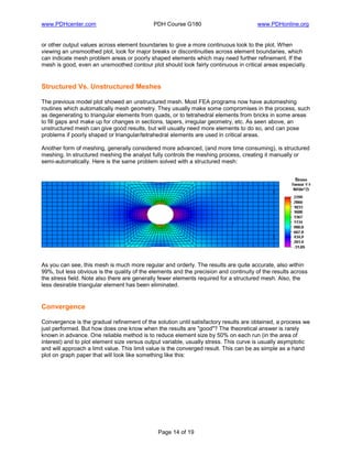www.PDHcenter.com PDH Course G180 www.PDHonline.org
Page 14 of 19
or other output values across element boundaries to give a more continuous look to the plot. When
viewing an unsmoothed plot, look for major breaks or discontinuities across element boundaries, which
can indicate mesh problem areas or poorly shaped elements which may need further refinement. If the
mesh is good, even an unsmoothed contour plot should look fairly continuous in critical areas especially.
Structured Vs. Unstructured Meshes
The previous model plot showed an unstructured mesh. Most FEA programs now have automeshing
routines which automatically mesh geometry. They usually make some compromises in the process, such
as degenerating to triangular elements from quads, or to tetrahedral elements from bricks in some areas
to fill gaps and make up for changes in sections, tapers, irregular geometry, etc. As seen above, an
unstructured mesh can give good results, but will usually need more elements to do so, and can pose
problems if poorly shaped or triangular/tetrahedral elements are used in critical areas.
Another form of meshing, generally considered more advanced, (and more time consuming), is structured
meshing. In structured meshing the analyst fully controls the meshing process, creating it manually or
semi-automatically. Here is the same problem solved with a structured mesh:
As you can see, this mesh is much more regular and orderly. The results are quite accurate, also within
99%, but less obvious is the quality of the elements and the precision and continuity of the results across
the stress field. Note also there are generally fewer elements required for a structured mesh. Also, the
less desirable triangular element has been eliminated.
Convergence
Convergence is the gradual refinement of the solution until satisfactory results are obtained, a process we
just performed. But how does one know when the results are "good"? The theoretical answer is rarely
known in advance. One reliable method is to reduce element size by 50% on each run (in the area of
interest) and to plot element size versus output variable, usually stress. This curve is usually asymptotic
and will approach a limit value. This limit value is the converged result. This can be as simple as a hand
plot on graph paper that will look like something like this:
 