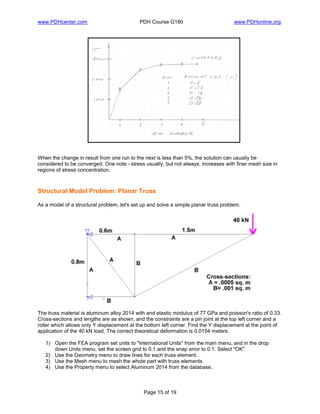 www.PDHcenter.com PDH Course G180 www.PDHonline.org
Page 15 of 19
When the change in result from one run to the next is less than 5%, the solution can usually be
considered to be converged. One note - stress usually, but not always, increases with finer mesh size in
regions of stress concentration.
Structural Model Problem: Planar Truss
As a model of a structural problem, let's set up and solve a simple planar truss problem.
The truss material is aluminum alloy 2014 with and elastic modulus of 77 GPa and poisson's ratio of 0.33.
Cross-sections and lengths are as shown, and the constraints are a pin joint at the top left corner and a
roller which allows only Y displacement at the bottom left corner. Find the Y displacement at the point of
application of the 40 kN load. The correct theoretical deformation is 0.0154 meters.
1) Open the FEA program set units to "International Units" from the main menu, and in the drop
down Units menu, set the screen grid to 0.1 and the snap error to 0.1. Select "OK".
2) Use the Geometry menu to draw lines for each truss element.
3) Use the Mesh menu to mesh the whole part with truss elements.
4) Use the Property menu to select Aluminum 2014 from the database.
 