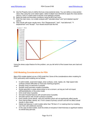 www.PDHcenter.com PDH Course G180 www.PDHonline.org
Page 16 of 19
5) Use the Property menu to define the truss cross-sectional areas. You can define a cross-section
value, then using the curve select option, select multiple truss elements to apply the cross-section
value to. Click in a blank area to exit the curve selection process.
6) Apply the loads and boundary conditions using the BC/Load menu.
7) From the main menu, run a static analysis with "calculate stress" and "print detailed reports"
options.
8) View results with exam results menu. Pick "Displacement", "plot", "real deformed", "Y
displacement" and "Accept". Your results should look like this:
Using the stress output feature for this problem, can you tell which of the trusses have zero load and
stress?
CAD Modeling Considerations for FEA
Many FEA models started out as a CAD model first. Some of the considerations when modeling for
FEA, particularly solid modeling are as follows:
• In solid models, avoid short edges, sliver surfaces, voids, ripples, etc. High aspect ratio
surfaces present difficulties to most auto meshing programs.
• Simplify using 2-d elements if possible.
• Simplify using symmetry models of possible.
• Simply geometry in areas where stress is not a concern, as long as it will not impact
stiffness/deflection of the entire model.
• Omit small holes if possible.
• Simulate threaded features with smooth bores if possible.
• Simulate splines with smooth surfaces if possible.
• Omit outside corner blends, radii and chamfers which will not significantly affect results.
• Omit internal fillets, blends, etc. if not in areas of primary concern and will not affect overall
results in other areas.
• Delete bad features in solid models rather than "fill them in" or masking them by modeling
over them with additional volumes.
• In the case of shell models, build the shells at mid-plane if shell thickness is significant relative
to overall body part size.
 