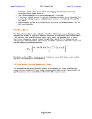 www.PDHcenter.com PDH Course G180 www.PDHonline.org
Page 17 of 19
• For 2-D line models, check for redundant, or overlapping lines and arcs, unnecessary
centerline or center marks, points, etc.
• Use CAD software which is highly compatible with the FEA modeler.
• If you are not the CAD designer, consult with CAD designer ahead of time to discuss the FEA
model vs. the actual prototype or production model to discuss how modeling will impact the
FEA results.
• Give preference to STEP, ACIS, and Parasolids type model import files and avoid IGES and
DXF types if possible.
Von Mises Stress
Von Mises stress results are often used as the output from FEA models, because they represent the
complete state of stress at any point of the model numerically. What exactly is the von Mises Stress?
It is a calculated value based on distortion energy theory, stating that failure will occur by yielding
when the von Mises stress exceeds the yield strength of the material. The von Mises stress is a
widely accepted failure criteria for ductile materials, and fits the experimental data well. It is calculated
from the three principle stresses as follows:
( ) ( ) ( )
2/12
31
22
2
3221





 −+−+−
=
σσσσσσ
σvm
Note that since the von Mises stress represents the distortion energy, it will always have a positive
sign, even under compressive stress conditions.
3-D Solid Model Example: Pressure Cylinder
This is an example of a large complicated model of a complex solid part. This is a half-symmetry
model, and was meshed with 3rd order bricks, wedges and tetrahedrons, and is highly refined in one
specific area near a stress concentration on the interior of the pressure vessel.
 