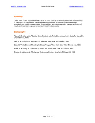 www.PDHcenter.com PDH Course G180 www.PDHonline.org
Page 19 of 19
Summary
Linear static FEA is a powerful tool but must be used carefully by analysts with a firm understanding
of the physics of the problem, the capabilities and limitations of the FEA code and elements
employed, and modeling assumptions. A methodology which includes reality checks, verification of
results and mesh convergence iterations will yield the best results.
Bibliography
Adams V. & Askenazi A. "Building Better Products with Finite Element Analysis." Santa Fe, NM, USA:
OnWord Press, 1999.
Beer, F. & Johnston, R. "Mechanics of Materials." New York: McGraw-Hill, 1981.
Cook, R. "Finite Element Modeling for Stress Analysis." New York: John Wiley & Sons, Inc., 1995.
Roark, R. & Young, W. "Formulas for Stress and Strain." New York: McGraw-Hill, 1982.
Shigley, J. & Mitchell, L. "Mechanical Engineering Design." New York: McGraw-Hill, 1983
 