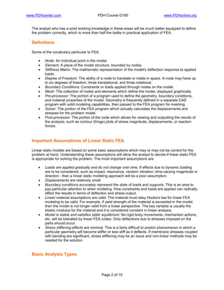www.PDHcenter.com PDH Course G180 www.PDHonline.org
Page 2 of 19
The analyst who has a solid working knowledge in these areas will be much better equipped to define
the problem correctly, which is more than half the battle in practical application of FEA.
Definitions
Some of the vocabulary particular to FEA:
• Node: An individual point in the model.
• Element: A piece of the model structure, bounded by nodes.
• Stiffness Matrix: The mathematic representation of the model's deflection response to applied
loads.
• Degree of Freedom: The ability of a node to translate or rotate in space. A node may have up
to six degrees of freedom, three translational, and three rotational.
• Boundary Conditions: Constraints or loads applied through nodes on the model.
• Mesh: The collection of nodes and elements which define the model, displayed graphically
• Pre-processor: The portion of a program used to define the geometry, boundary conditions,
and material properties of the model. Geometry is frequently defined in a separate CAD
program with solid modeling capabilities, then passed to the FEA program for meshing.
• Solver: The portion of the FEA program which actually calculates the displacements and
stresses for the problem model.
• Post-processor: The portion of the code which allows for viewing and outputting the results of
the analysis, such as contour (fringe) plots of stress magnitude, displacements, or reaction
forces.
Important Assumptions of Linear Static FEA
Linear static models are based on some basic assumptions which may or may not be correct for the
problem at hand. Understanding these assumptions will allow the analyst to decide if linear static FEA
is appropriate for solving the problem. The most important assumptions are:
• Loads are applied gradually and do not change over time. If effects due to dynamic loading
are to be considered, such as impact, resonance, random vibration, time-varying magnitude or
direction - then a linear static modeling approach will be a poor assumption.
• Displacements are relatively small.
• Boundary conditions accurately represent the state of loads and supports. This is an area to
pay particular attention to when modeling. How constraints and loads are applied can radically
affect the results in terms of deflection and stress output.
• Linear material assumptions are valid. The material must obey Hooke's law for linear FEA
modeling to be valid. For example, if yield strength of the material is exceeded in the model,
then the model is not longer valid from a linear perspective. The key variable is usually the
elastic modulus for the material and it is considered constant in linear analysis.
• Model is stable and satisfies static equilibrium: No rigid body movements, mechanism actions,
etc. will be tolerated by linear FEA codes. Only deflections due to stresses imposed on the
parts should occur.
• Stress stiffening effects are minimal. This is a fairly difficult to predict phenomenon in which a
particular geometry will become stiffer or less stiff as it deflects. If membrane stresses coupled
with bending are significant, stress stiffening may be an issue and non-linear methods may be
needed for the solution.
Basic Analysis Types
 