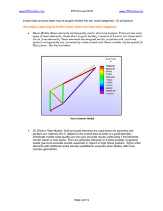 www.PDHcenter.com PDH Course G180 www.PDHonline.org
Page 3 of 19
Linear static analysis types may be roughly divided into two broad categories - 3D and planar:
3D analysis types may be further broken down into three main categories:
• Beam Models: Beam elements are frequently used in structural analysis. There are two main
types of beam elements - those which support bending moments at the end, and those which
do not (truss elements). Beam elements are assigned section properties and coordinate
systems and generally are connected by nodes at each end. Beam models may be spatial (3-
D) or planar , like the one below.
Truss Element Model
• 3D Shell or Plate Models: Shell and plate elements are used where the geometry wall
sections are relatively thin in relation to the overall area (a bottle is a good example).
Shell/plate models solve quickly and can give accurate results, particularly if the elements
remain planar or near planar. They are generally triangular or 4-sided (quads). In general,
quads give more accurate results, especially in regions of high stress gradient. Higher order
elements with additional nodes are also available for accuracy when dealing with more
complex geometries.
 