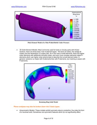 www.PDHcenter.com PDH Course G180 www.PDHonline.org
Page 4 of 19
Plate Element Model of a Thin-Walled Bottle Under Pressure
• 3D Solid Element Models: Most commonly used for bulky or chunky parts with thicker
sections, there are three basic main H-element types - the brick (8 nodes), the wedge (6
nodes) and the tetrahedron (4 nodes) (tet). As in the case of shell elements, there are higher
order elements with additional mid-side nodes, and even more complex elements called P-
elements which use higher order polynomials to describe the curved element sides. In
general, solutions run faster with H-elements than with P-elements, but meshing is easier with
P-elements.
Retaining Ring Solid Model
Planar analyses may also be broken down into 3 basic types:
• Axisymmetric Models: These models exhibit symmetry about a centerline, thus take the form
of a revolved solid. Sometimes non-symmetric features which do not significantly affect
 