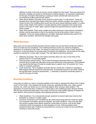 www.PDHcenter.com PDH Course G180 www.PDHonline.org
Page 5 of 19
stiffness or stress in the area of concern can be omitted from the model. There are special 2-D
elements, triangles and quads for handling this modeling situation. An important consideration
for this type of model is that loading is usually per radian. (Divide total load around the
circumference by 2π to get load per radian).
• Plane Stress Models: Examples of this would be a planar gear, or a flat wrench. These are
basically short extruded type shapes where the section remains constant. Any section of the
model normal to the modeling plane would have the same stress distribution pattern in a plane
stress model. Depth of the section is usually relatively small compared to the overall cross-
section in this type of model. Again, special triangle and quad elements are used for plane
stress models.
• Plane Strain Models: Plane strain models have deep continuous cross-sections (considered
infinite), and the assumption is that in the direction normal to the section, strain is zero or
negligible. Forces are usually applied per unit depth. Dedicated elements also exist for the
plane strain condition. Elements are triangles and quads.
Model Symmetry
Many parts and structures exhibit symmetry and the analyst may use that fact to simply the model in
terms of model size and complexity. This modeling technique is also very useful for simplifying
application of constraints to the model. It is always an issue and a concern, how to "hold" the part or
structure in a way that allows for accurate output of stresses and deflections, yet provides for the static
equilibrium required for a linear static analysis. The main types of symmetry used are:
• Reflective Symmetry: This is mirror-plane symmetry about one, two or even three of the
planes of the X-Y-Z coordinate system.
• Axial Symmetry (axisymmetric): This is solid-of-revolution symmetry where a cross-section
revolved about a single axis (like lathe-turned part) defines the entire geometry. (FEA software
may require that this type of model be created about a specific axis, for example, the Y-axis,
and/or in a specific quadrant).
• Cyclic Symmetry: This is repetitive symmetry about a central axis. A feature is repeated at
fixed angular intervals around the symmetry axis. An example would be a car wheel. (Without
the lug-bolt holes it would be axisymmetric…). Generally a cylindrical coordinate system is
used for this type of model.
Boundary Conditions
A boundary condition is a load or constraint applied to the model to represent the effect of the "outside
world" on the model. They represent the forces, pressures, gravitational fields, pins, rollers, ground
symbols, etc. which one would use on a free body diagram when solving a static problem. The
application of correct boundary conditions is a critical step in the modeling process. Become familiar
with the type of elements being used in the model, and how the code handles degrees of freedom for
each element. Some points to consider when applying boundary conditions:
• Static Equilibrium: You must provide enough constraint to prevent rigid body motions (free
translation or rotation) in a static model.
• Excessive Constraints and Overstiffening: Be careful about tying down the model too rigidly.
Your supports must reflect, as best as possible, real world conditions. They must also take
into account coupled strain effects caused by conservation of volume, such as the radial
contraction which accompanies an axial elongation of a bar. If the boundaries which
experience these type of effects are prevented from moving, the model can be overstiffened,
resulting in inaccurate results.
 