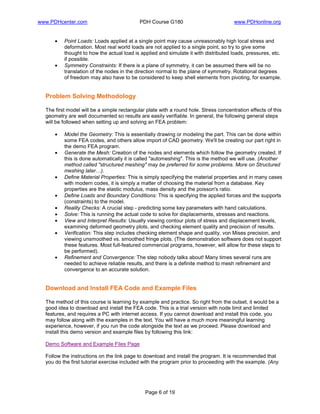 www.PDHcenter.com PDH Course G180 www.PDHonline.org
Page 6 of 19
• Point Loads: Loads applied at a single point may cause unreasonably high local stress and
deformation. Most real world loads are not applied to a single point, so try to give some
thought to how the actual load is applied and simulate it with distributed loads, pressures, etc.
if possible.
• Symmetry Constraints: If there is a plane of symmetry, it can be assumed there will be no
translation of the nodes in the direction normal to the plane of symmetry. Rotational degrees
of freedom may also have to be considered to keep shell elements from pivoting, for example.
Problem Solving Methodology
The first model will be a simple rectangular plate with a round hole. Stress concentration effects of this
geometry are well documented so results are easily verifiable. In general, the following general steps
will be followed when setting up and solving an FEA problem:
• Model the Geometry: This is essentially drawing or modeling the part. This can be done within
some FEA codes, and others allow import of CAD geometry. We'll be creating our part right in
the demo FEA program.
• Generate the Mesh: Creation of the nodes and elements which follow the geometry created. If
this is done automatically it is called "automeshing". This is the method we will use. (Another
method called "structured meshing" may be preferred for some problems. More on Structured
meshing later…).
• Define Material Properties: This is simply specifying the material properties and in many cases
with modern codes, it is simply a matter of choosing the material from a database. Key
properties are the elastic modulus, mass density and the poisson's ratio.
• Define Loads and Boundary Conditions: This is specifying the applied forces and the supports
(constraints) to the model.
• Reality Checks: A crucial step - predicting some key parameters with hand calculations.
• Solve: This is running the actual code to solve for displacements, stresses and reactions.
• View and Interpret Results: Usually viewing contour plots of stress and displacement levels,
examining deformed geometry plots, and checking element quality and precision of results.
• Verification: This step includes checking element shape and quality, von Mises precision, and
viewing unsmoothed vs. smoothed fringe plots. (The demonstration software does not support
these features. Most full-featured commercial programs, however, will allow for these steps to
be performed).
• Refinement and Convergence: The step nobody talks about! Many times several runs are
needed to achieve reliable results, and there is a definite method to mesh refinement and
convergence to an accurate solution.
Download and Install FEA Code and Example Files
The method of this course is learning by example and practice. So right from the outset, it would be a
good idea to download and install the FEA code. This is a trial version with node limit and limited
features, and requires a PC with internet access. If you cannot download and install this code, you
may follow along with the examples in the text. You will have a much more meaningful learning
experience, however, if you run the code alongside the text as we proceed. Please download and
install this demo version and example files by following this link:
Demo Software and Example Files Page
Follow the instructions on the link page to download and install the program. It is recommended that
you do the first tutorial exercise included with the program prior to proceeding with the example. (Any
 