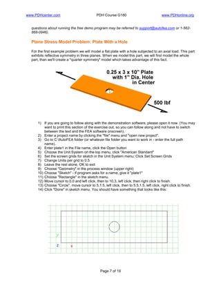 www.PDHcenter.com PDH Course G180 www.PDHonline.org
Page 7 of 19
questions about running the free demo program may be referred to support@autofea.com or 1-562-
868-0946).
Plane Stress Model Problem: Plate With a Hole
For the first example problem we will model a flat plate with a hole subjected to an axial load. This part
exhibits reflective symmetry in three planes. When we model this part, we will first model the whole
part, than we'll create a "quarter symmetry" model which takes advantage of this fact.
1) If you are going to follow along with the demonstration software, please open it now. (You may
want to print this section of the exercise out, so you can follow along and not have to switch
between the text and the FEA software onscreen).
2) Enter a project name by clicking the "file" menu and "open new project".
3) Go to C:AutoFEA folder (or whatever file folder you want to work in - enter the full path
name).
4) Enter plate1 in the File name, click the Open button
5) Choose the Unit System on the top menu, click "American Standard"
6) Set the screen grids for sketch in the Unit System menu; Click Set Screen Grids
7) Change Units per grid to 0.5
8) Leave the rest alone, OK to exit
9) Choose "Geometry" in the process window (upper right)
10) Choose "Sketch" - if program asks for a name, give it "plate1"
11) Choose "Rectangle" in the sketch menu.
12) Move cursor to 0,0 and left click, then to 10,3, left click, then right click to finish.
13) Choose "Circle", move cursor to 5,1.5, left click, then to 5.5,1.5, left click, right click to finish.
14) Click "Done" in sketch menu. You should have something that looks like this:
 
