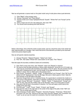 www.PDHcenter.com PDH Course G180 www.PDHonline.org
Page 8 of 19
Next we will generate a coarse mesh on this plate model using 4-node plane stress quad elements.
1) Click "Mesh" in the process menu.
2) Choose "Generate" and "Plane Stress".
3) Choose (make sure it stays highlighted BLUE) "Quad4", "Whole Part" and "Accept" (at the
bottom).
4) Enter a mesh size of 0.75 in the dialog box, then click "OK".
5) You should have something that looks like this:
Notice a few things. One is that this mesh is quite coarse, and as a result the circle in the center has
been approximated as a hexagon. Also notice that some of the elements provided by the automesh
routine are poorly shaped quads.
Now we will specify material properties.
1) Choose "Property", "Material Property", "Select" pick "steel" .
2) Pick "OK", then select "Whole Part" (near bottom on the right). Then "Return".
Now lets apply the boundary conditions (loads and constraints).
1) Click "Edit" on the main menu, then "Repeat"- make sure "Repeat" is checked.
2) We have to hold the plate somehow to assure static equilibrium. Since this is a 2-D model, we
need only be concerned with translation and rotation in the XY plane. We will constrain the left
edge with X displacement of zero, and the length of the edge will assure that there is no
rotation in plane. Click on "BC/Load" in the process menu.
3) Now choose, "Constraint", "Define", "Edge", "X displacement" and "Accept". Click "OK" for the
default of 0.00" displacement. Pick the left edge, then pick in blank space to finish. Note the
new symbols on the left edge of the plate.
4) Now even though there are no Y direction forces, it's a good idea to constrain the model so it
can't move in that direction. We'll add a Y-direction constraint at one node on the centerline of
the part; choose "BC/Load", "Constraint", "Define", "Node", "Y displacement", "Accept" and
"OK" for zero, then pick the middle node on the left edge. Click in an empty place to finish.
5) Now add a 500 lbf load in the positive X direction. For now we'll apply a point load at the
middle of the right edge.
6) Pick BC/Load", "Load", "Force", "Node", "X force", and "Accept".
7) Now pick the node on the right side on the center of the edge of the plate. Enter "500" and
"OK". Pick an empty spot to finish.
8) Add a thickness of 0.25". Select "Property", "Geometry Property", "Thickness", "Whole Part"
and enter 0.25" and "OK". Now go to the main menu and pick "Display" and "Constraint" and
"Load" so we can see the loads and constraints. Now the model looks like this:
 