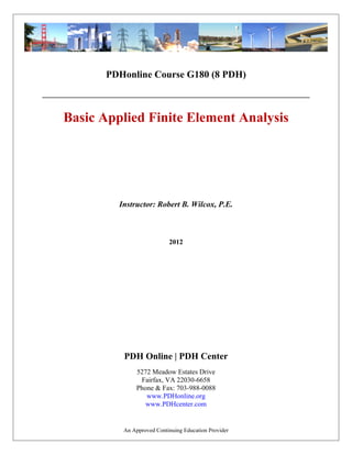 PDHonline Course G180 (8 PDH)
Basic Applied Finite Element Analysis
2012
Instructor: Robert B. Wilcox, P.E.
PDH Online | PDH Center
5272 Meadow Estates Drive
Fairfax, VA 22030-6658
Phone & Fax: 703-988-0088
www.PDHonline.org
www.PDHcenter.com
An Approved Continuing Education Provider
 
