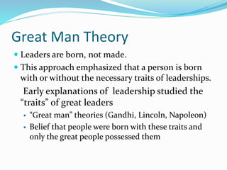 Great Man Theory
 Leaders are born, not made.
 This approach emphasized that a person is born
with or without the necessary traits of leaderships.
Early explanations of leadership studied the
“traits” of great leaders
 “Great man” theories (Gandhi, Lincoln, Napoleon)
 Belief that people were born with these traits and
only the great people possessed them
 