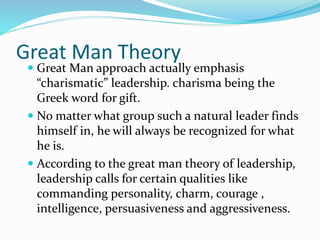 Great Man Theory
 Great Man approach actually emphasis
“charismatic” leadership. charisma being the
Greek word for gift.
 No matter what group such a natural leader finds
himself in, he will always be recognized for what
he is.
 According to the great man theory of leadership,
leadership calls for certain qualities like
commanding personality, charm, courage ,
intelligence, persuasiveness and aggressiveness.
 