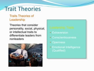 Trait Theories
Leadership Traits
• Extraversion
• Conscientiousness
• Openness
• Emotional Intelligence
(Qualified)
Traits Theories of
Leadership
Theories that consider
personality, social, physical,
or intellectual traits to
differentiate leaders from
nonleaders
 