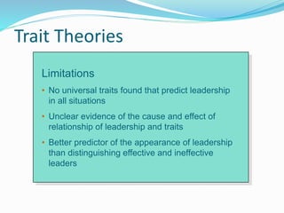 Trait Theories
Limitations
• No universal traits found that predict leadership
in all situations
• Unclear evidence of the cause and effect of
relationship of leadership and traits
• Better predictor of the appearance of leadership
than distinguishing effective and ineffective
leaders
 