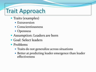 Trait Approach
 Traits (examples)
 Extraversion
 Conscientiousness
 Openness
 Assumption: Leaders are born
 Goal: Select leaders
 Problems
 Traits do not generalize across situations
 Better at predicting leader emergence than leader
effectiveness
 