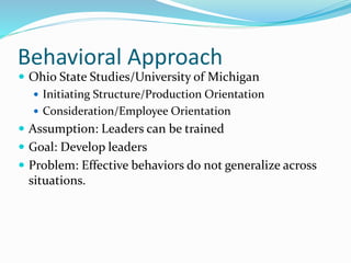 Behavioral Approach
 Ohio State Studies/University of Michigan
 Initiating Structure/Production Orientation
 Consideration/Employee Orientation
 Assumption: Leaders can be trained
 Goal: Develop leaders
 Problem: Effective behaviors do not generalize across
situations.
 
