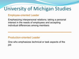 University of Michigan Studies
Employee-oriented Leader
Emphasizing interpersonal relations; taking a personal
interest in the needs of employees and accepting
individual differences among members
Production-oriented Leader
One who emphasizes technical or task aspects of the
job
 