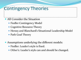 Contingency Theories
 All Consider the Situation
 Fiedler Contingency Model
 Cognitive Resource Theory
 Hersey and Blanchard’s Situational Leadership Model
 Path Goal Theory
 Assumptions underlying the different models:
 Fiedler: Leader’s style is fixed.
 Other’s: Leader’s style can and should be changed.
 
