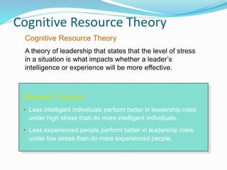 Cognitive Resource Theory
Research Support
• Less intelligent individuals perform better in leadership roles
under high stress than do more intelligent individuals.
• Less experienced people perform better in leadership roles
under low stress than do more experienced people.
Cognitive Resource Theory
A theory of leadership that states that the level of stress
in a situation is what impacts whether a leader’s
intelligence or experience will be more effective.
 