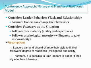 Contingency Approach: Hersey and Blanchard Situational
Model
 Considers Leader Behaviors (Task and Relationship)
 Assumes leaders can change their behaviors
 Considers Followers as the Situation
 Follower task maturity (ability and experience)
 Follower psychological maturity (willingness to take
responsibility)
Assumptions
– Leaders can and should change their style to fit their
followers’ degree of readiness (willingness and ability)
– Therefore, it is possible to train leaders to better fit their
style to their followers.
 