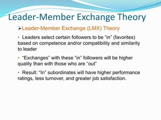 Leader-Member Exchange Theory
Leader-Member Exchange (LMX) Theory
• Leaders select certain followers to be “in” (favorites)
based on competence and/or compatibility and similarity
to leader
• “Exchanges” with these “in” followers will be higher
quality than with those who are “out”
• Result: “In” subordinates will have higher performance
ratings, less turnover, and greater job satisfaction.
 