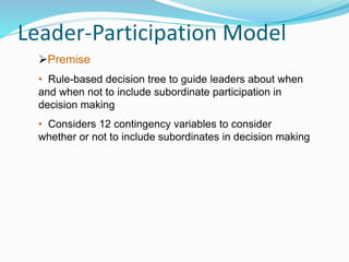 Leader-Participation Model
Premise
• Rule-based decision tree to guide leaders about when
and when not to include subordinate participation in
decision making
• Considers 12 contingency variables to consider
whether or not to include subordinates in decision making
 