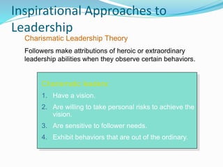 Inspirational Approaches to
Leadership
Charismatic leaders:
1. Have a vision.
2. Are willing to take personal risks to achieve the
vision.
3. Are sensitive to follower needs.
4. Exhibit behaviors that are out of the ordinary.
Charismatic Leadership Theory
Followers make attributions of heroic or extraordinary
leadership abilities when they observe certain behaviors.
 