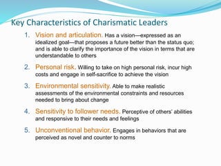 Key Characteristics of Charismatic Leaders
1. Vision and articulation. Has a vision—expressed as an
idealized goal—that proposes a future better than the status quo;
and is able to clarify the importance of the vision in terms that are
understandable to others
2. Personal risk. Willing to take on high personal risk, incur high
costs and engage in self-sacrifice to achieve the vision
3. Environmental sensitivity. Able to make realistic
assessments of the environmental constraints and resources
needed to bring about change
4. Sensitivity to follower needs. Perceptive of others’ abilities
and responsive to their needs and feelings
5. Unconventional behavior. Engages in behaviors that are
perceived as novel and counter to norms
 