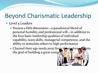 Beyond Charismatic Leadership
 Level 5 Leaders
 Possess a fifth dimension—a paradoxical blend of
personal humility and professional will—in addition to
the four basic leadership qualities of individual
capability, team skills, managerial competence, and the
ability to stimulate others to high performance
 Channel their ego needs away from themselves and into
the goal of building a great company
 