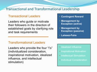 Transactional and Transformational Leadership
• Contingent Reward
• Management by
Exception (active)
• Management by
Exception (passive)
• Laissez-Faire
• Idealized Influence
• Inspirational Motivation
• Intellectual Stimulation
• Individual Consideration
Transactional Leaders
Leaders who guide or motivate
their followers in the direction of
established goals by clarifying role
and task requirements
Transformational Leaders
Leaders who provide the four “I’s”
(individualized consideration,
inspirational motivation, idealized
influence, and intellectual
stimulation)
 