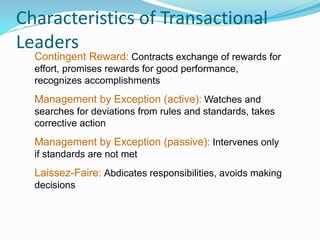 Characteristics of Transactional
Leaders
Contingent Reward: Contracts exchange of rewards for
effort, promises rewards for good performance,
recognizes accomplishments
Management by Exception (active): Watches and
searches for deviations from rules and standards, takes
corrective action
Management by Exception (passive): Intervenes only
if standards are not met
Laissez-Faire: Abdicates responsibilities, avoids making
decisions
 
