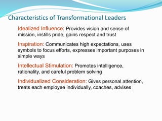 Characteristics of Transformational Leaders
Idealized Influence: Provides vision and sense of
mission, instills pride, gains respect and trust
Inspiration: Communicates high expectations, uses
symbols to focus efforts, expresses important purposes in
simple ways
Intellectual Stimulation: Promotes intelligence,
rationality, and careful problem solving
Individualized Consideration: Gives personal attention,
treats each employee individually, coaches, advises
 