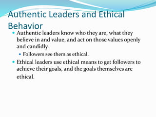 Authentic Leaders and Ethical
Behavior
 Authentic leaders know who they are, what they
believe in and value, and act on those values openly
and candidly.
 Followers see them as ethical.
 Ethical leaders use ethical means to get followers to
achieve their goals, and the goals themselves are
ethical.
 