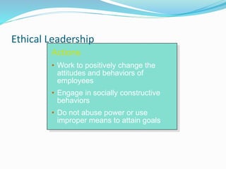 Actions
• Work to positively change the
attitudes and behaviors of
employees
• Engage in socially constructive
behaviors
• Do not abuse power or use
improper means to attain goals
Ethical Leadership
 