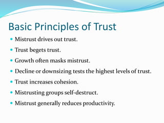Basic Principles of Trust
 Mistrust drives out trust.
 Trust begets trust.
 Growth often masks mistrust.
 Decline or downsizing tests the highest levels of trust.
 Trust increases cohesion.
 Mistrusting groups self-destruct.
 Mistrust generally reduces productivity.
 