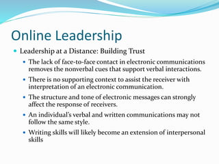 Online Leadership
 Leadership at a Distance: Building Trust
 The lack of face-to-face contact in electronic communications
removes the nonverbal cues that support verbal interactions.
 There is no supporting context to assist the receiver with
interpretation of an electronic communication.
 The structure and tone of electronic messages can strongly
affect the response of receivers.
 An individual’s verbal and written communications may not
follow the same style.
 Writing skills will likely become an extension of interpersonal
skills
 