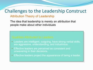 Challenges to the Leadership Construct
Qualities Attributed to Leaders
• Leaders are intelligent, outgoing, have strong verbal skills,
are aggressive, understanding, and industrious.
• Effective leaders are perceived as consistent and
unwavering in their decisions.
• Effective leaders project the appearance of being a leader.
Attribution Theory of Leadership
The idea that leadership is merely an attribution that
people make about other individuals
 