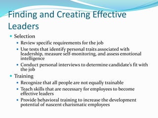 Finding and Creating Effective
Leaders
 Selection
 Review specific requirements for the job
 Use tests that identify personal traits associated with
leadership, measure self-monitoring, and assess emotional
intelligence
 Conduct personal interviews to determine candidate’s fit with
the job
 Training
 Recognize that all people are not equally trainable
 Teach skills that are necessary for employees to become
effective leaders
 Provide behavioral training to increase the development
potential of nascent charismatic employees
 