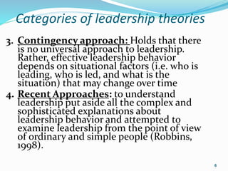 Categories of leadership theories
6
3. Contingency approach: Holds that there
is no universal approach to leadership.
Rather, effective leadership behavior
depends on situational factors (i.e. who is
leading, who is led, and what is the
situation) that may change over time
4. Recent Approaches: to understand
leadership put aside all the complex and
sophisticated explanations about
leadership behavior and attempted to
examine leadership from the point of view
of ordinary and simple people (Robbins,
1998).
 