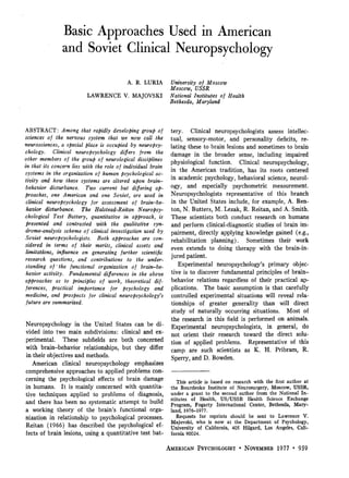 Basic Approaches Used in American
and Soviet Clinical Neuropsychology
A. R. LURIA
LAWRENCE V. MAJOVSKI
University of Moscow
Moscow, USSR
National Institutes of Health
Bethesda, Maryland
ABSTRACT: Among that rapidly developing group of
sciences of the nervous system that we now call the
neurosciences, a special place is occupied by neuropsy-
chology. Clinical neuropsychology differs from the
other members of the group of neurological disciplines
in that its concern lies with the role of individual brain
systems in the organization of human psychological ac-
tivity and how these systems are altered upon brain-
behavior disturbance. Two current but differing ap-
proaches, one American and one Soviet, are used in
clinical neuropsychology for assessment of brain-be-
havior disturbance. The Halstead-Reitan Neuropsy-
chological Test Battery, quantitative in approach, is
presented and contrasted with the qualitative syn-
drome-analysis scheme of clinical investigation used by
Soviet neuropsychologists. Both approaches are con-
sidered in terms of their merits, clinical assets and
limitations, influence on generating further scientific
research questions, and contributions to the under-
standing of" the functional organization of brain-be-
havior activity. Fundamental differences in the above
approaches as to principles of work, theoretical dif-
ferences, practical importance for psychology and
medicine, and prospects for clinical neuropsychology's
future are summarized.
Neuropsychology in the United States can be di-
vided into two main subdivisions: clinical and ex-
perimental. These subfields are both concerned
with brain-behavior relationships, but they differ
in their objectives and methods.
American clinical neuropsychology emphasizes
comprehensive approaches to applied problems con-
cerning the psychological effects of brain damage
in humans. It is mainly concerned with quantita-
tive techniques applied to problems of diagnosis,
and there has been no systematic attempt to build
a working theory of the brain's functional orga-
nization in relationship to psychological processes.
Reitan (1966) has described the psychological ef-
fects of brain lesions, using a quantitative test bat-
tery. Clinical neuropsychologists assess intellec-
tual, sensory-motor, and personality deficits, re-
lating these to brain lesions and sometimes to brain
damage in the broader sense, including impaired
physiological function. Clinical neuropsychology,
in the American tradition, has its roots centered
in academic psychology, behavioral science, neurol-
ogy, and especially psychometric measurement.
Neuropsychologists representative of this branch
in the United States include, for example, A. Ben-
ton, N. Butters, M. Lezak, R. Reitan, and A. Smith.
These scientists both conduct research on humans
and perform clinical-diagnostic studies of brain im-
pairment, directly applying knowledge gained (e.g.,
rehabilitation planning). Sometimes their work
even extends to doing therapy with the brain-in-
jured patient.
Experimental neuropsychology's primary objec-
tive is to discover fundamental principles of brain-
behavior relations regardless of their practical ap-
plications. The basic assumption is that carefully
controlled experimental situations will reveal rela-
tionships of greater generality than will direct
study of naturally occurring situations. Most of
the research in this field is performed on animals.
Experimental neuropsychologists, in general, do
not orient their research toward the direct solu-
tion of applied problems. Representative of this
camp are such scientists as K. H. Pribram, R.
Sperry, and D. Bowden.
This article is based on research with the first author at
the Bourdenko Institute of Neurosurgery, Moscow, USSR,
under a grant to the second author from the National In-
stitutes of Health, US/USSR Health Science Exchange
Program, Fogarty International Center, Bethesda, Mary-
land, 1976-1977.
Requests for reprints should be sent to Lawrence V.
Majovski, who is now at the Department of Psychology,
University of California, 405 Hilgard, Los Angeles, Cali-
fornia 90024.
AMERICAN PSYCHOLOGIST • NOVEMBER 1977 • 959
 