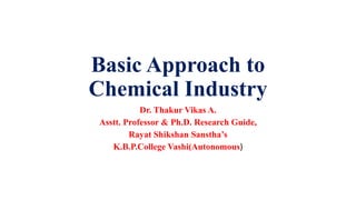 Basic Approach to
Chemical Industry
Dr. Thakur Vikas A.
Asstt. Professor & Ph.D. Research Guide,
Rayat Shikshan Sanstha’s
K.B.P.College Vashi(Autonomous)
 